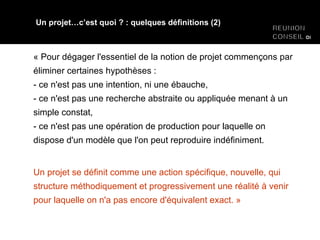 « Pour dégager l'essentiel de la notion de projet commençons par éliminer certaines hypothèses : - ce n'est pas une intention, ni une ébauche, - ce n'est pas une recherche abstraite ou appliquée menant à un simple constat, - ce n'est pas une opération de production pour laquelle on dispose d'un modèle que l'on peut reproduire indéfiniment. Un projet se définit comme une action spécifique, nouvelle, qui structure méthodiquement et progressivement une réalité à venir pour laquelle on n'a pas encore d'équivalent exact. » Un projet…c’est quoi ? : quelques définitions (2) 