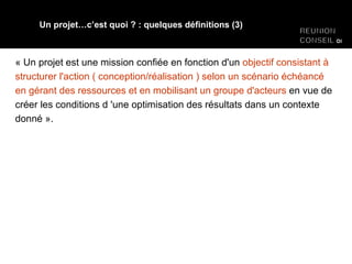 « Un projet est une mission confiée en fonction d'un  objectif consistant à structurer l'action ( conception/réalisation ) selon un scénario échéancé en gérant des ressources et en mobilisant un groupe d'acteurs  en vue de créer les conditions d 'une optimisation des résultats dans un contexte donné ». Un projet…c’est quoi ? : quelques définitions (3) 