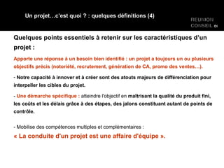Quelques points essentiels à retenir sur les caractéristiques d’un projet : Apporte une réponse à un besoin bien identifié : un projet a toujours un ou plusieurs objectifs précis (notoriété, recrutement, génération de CA, promo des ventes…). Notre capacité à innover et à créer sont des atouts majeurs de différenciation pour interpeller les cibles du projet. -  Une démarche spécifique :  atteindre l'objectif en  maîtrisant la qualité du produit fini, les coûts et les délais grâce à des étapes, des jalons constituant autant de points de contrôle. - Mobilise des compétences multiples et complémentaires :  « La conduite d'un projet est une affaire d'équipe ». Un projet…c’est quoi ? : quelques définitions (4) 