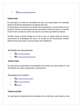 •      Objeto virtual de aprendizaje2 Unidad 3




TOPICO DOS

En este tópico se inician las actividades del curso, las cuales deben ser realizadas
dentro de las fechas planteadas en la agenda del curso.
En este espacio se encuentra una lección de los presaberes, el cual evalúa como su
nombre lo dice los conocimientos previos que tenemos sobre la materia y le permite
al tutor hacer una idea de cuánto conocemos y los temas que debemos reforzar.

También incluye el primer trabajo en el cual se hace un repaso sobre los temas y
reconocemos la metodología del curso y el manejo de las herramientas, también
debemos reconocer cada uno de los tópicos de la plataforma.




Actividades de reconocimiento
   •        Act 1: Revisión de Presaberes


   •        Act 2: Reconcimiento general y de actores



TOPICO TRES

En este tópico se desarrollan las actividades de la unidad uno, está dividido en tres
actividades, las cuales corresponden a evaluaciones.



Actividades de la Unidad 1
   •        Act 3: Reconocimiento de la Unidad 1


   •        Act 4: Lección evaluativa No.1


   •        Act 5: Quiz




TOPICO CUATRO

En este tópico se desarrollan las actividades de la unidad dos, está dividido en tres
 