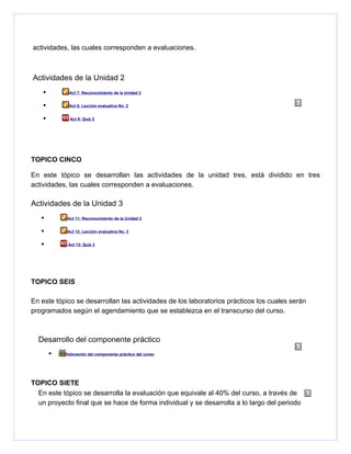 actividades, las cuales corresponden a evaluaciones.



Actividades de la Unidad 2
    •        Act 7: Reconocimiento de la Unidad 2


    •        Act 8: Lección evaluativa No. 2


    •        Act 9: Quiz 2




TOPICO CINCO

En este tópico se desarrollan las actividades de la unidad tres, está dividido en tres
actividades, las cuales corresponden a evaluaciones.

Actividades de la Unidad 3
   •        Act 11: Reconocimiento de la Unidad 3


   •        Act 12: Lección evaluativa No. 3


   •         Act 13: Quiz 3




TOPICO SEIS

En este tópico se desarrollan las actividades de los laboratorios prácticos los cuales serán
programados según el agendamiento que se establezca en el transcurso del curso.



  Desarrollo del componente práctico
        •   Valoración del componente práctico del curso




TOPICO SIETE
  En este tópico se desarrolla la evaluación que equivale al 40% del curso, a través de
  un proyecto final que se hace de forma individual y se desarrolla a lo largo del periodo
 