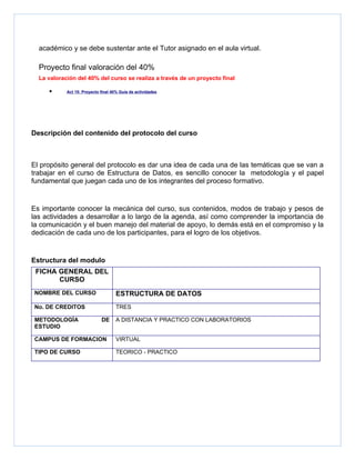 académico y se debe sustentar ante el Tutor asignado en el aula virtual.

  Proyecto final valoración del 40%
  La valoración del 40% del curso se realiza a través de un proyecto final

     •      Act 15: Proyecto final 40% Guía de actividades




Descripción del contenido del protocolo del curso



El propósito general del protocolo es dar una idea de cada una de las temáticas que se van a
trabajar en el curso de Estructura de Datos, es sencillo conocer la metodología y el papel
fundamental que juegan cada uno de los integrantes del proceso formativo.


Es importante conocer la mecánica del curso, sus contenidos, modos de trabajo y pesos de
las actividades a desarrollar a lo largo de la agenda, así como comprender la importancia de
la comunicación y el buen manejo del material de apoyo, lo demás está en el compromiso y la
dedicación de cada uno de los participantes, para el logro de los objetivos.


Estructura del modulo
 FICHA GENERAL DEL
       CURSO
NOMBRE DEL CURSO                     ESTRUCTURA DE DATOS
No. DE CREDITOS                      TRES

METODOLOGÍA                  DE      A DISTANCIA Y PRACTICO CON LABORATORIOS
ESTUDIO

CAMPUS DE FORMACION                  VIRTUAL

TIPO DE CURSO                        TEORICO - PRACTICO
 