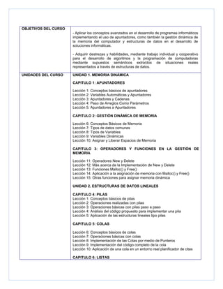 OBJETIVOS DEL CURSO
                      - Aplicar los conceptos avanzados en el desarrollo de programas informáticos
                      implementando el uso de apuntadores, como también la gestión dinámica de
                      la memoria del computador y estructuras de datos en el desarrollo de
                      soluciones informáticas.

                      - Adquirir destrezas y habilidades, mediante trabajo individual y cooperativo
                      para el desarrollo de algoritmos y la programación de computadoras
                      mediante supuestos semánticos extraídos de situaciones reales
                      representados a través de estructuras de datos.

UNIDADES DEL CURSO    UNIDAD 1. MEMORIA DINÁMICA

                      CAPITULO 1: APUNTADORES

                      Lección 1: Conceptos básicos de apuntadores
                      Lección 2: Variables Automáticas y Apuntadores
                      Lección 3: Apuntadores y Cadenas
                      Lección 4: Paso de Arreglos Como Parámetros
                      Lección 5: Apuntadores a Apuntadores

                      CAPITULO 2: GESTIÓN DINÁMICA DE MEMORIA

                      Lección 6: Conceptos Básicos de Memoria
                      Lección 7: Tipos de datos comunes
                      Lección 8: Tipos de Variables
                      Lección 9: Variables Dinámicas
                      Lección 10: Asignar y Liberar Espacios de Memoria

                      CAPITULO 3: OPERADORES Y FUNCIONES EN LA GESTIÓN DE
                      MEMORIA

                      Lección 11: Operadores New y Delete
                      Lección 12: Más acerca de la Implementación de New y Delete
                      Lección 13: Funciones Malloc() y Free()
                      Lección 14: Aplicación a la asignación de memoria con Malloc() y Free()
                      Lección 15: Otras funciones para asignar memoria dinámica

                      UNIDAD 2. ESTRUCTURAS DE DATOS LINEALES

                      CAPITULO 4: PILAS
                      Lección 1: Conceptos básicos de pilas
                      Lección 2: Operaciones realizadas con pilas
                      Lección 3: Operaciones básicas con pilas paso a paso
                      Lección 4: Análisis del código propuesto para implementar una pila
                      Lección 5: Aplicación de las estructuras lineales tipo pilas

                      CAPITULO 5: COLAS

                      Lección 6: Conceptos básicos de colas
                      Lección 7: Operaciones básicas con colas
                      Lección 8: Implementación de las Colas por medio de Punteros
                      Lección 9: Implementación del código completo de la cola
                      Lección 10: Aplicación de una cola en un entorno real planificador de citas

                      CAPITULO 6: LISTAS
 
