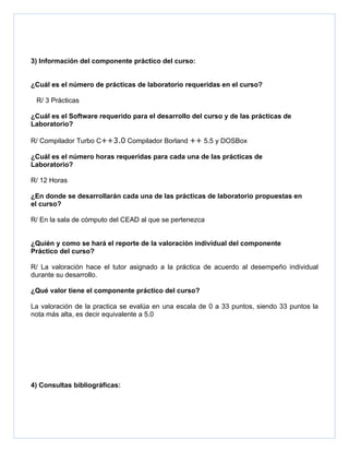 3) Información del componente práctico del curso:


¿Cuál es el número de prácticas de laboratorio requeridas en el curso?

 R/ 3 Prácticas

¿Cuál es el Software requerido para el desarrollo del curso y de las prácticas de
Laboratorio?

R/ Compilador Turbo C++3.0 Compilador Borland ++ 5.5 y DOSBox

¿Cuál es el número horas requeridas para cada una de las prácticas de
Laboratorio?

R/ 12 Horas

¿En donde se desarrollarán cada una de las prácticas de laboratorio propuestas en
el curso?

R/ En la sala de cómputo del CEAD al que se pertenezca


¿Quién y como se hará el reporte de la valoración individual del componente
Práctico del curso?

R/ La valoración hace el tutor asignado a la práctica de acuerdo al desempeño individual
durante su desarrollo.

¿Qué valor tiene el componente práctico del curso?

La valoración de la practica se evalúa en una escala de 0 a 33 puntos, siendo 33 puntos la
nota más alta, es decir equivalente a 5.0




4) Consultas bibliográficas:
 