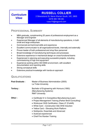 Page 1 of 5
Curriculum
Vitae
RUSSELL COLLIER
2 Silverstrand St, Narre Warren South, VIC, 3805
0478 365 199 (M)
russc70@bigpond.com
PROFESSIONAL SUMMARY
• MBA graduate, complimenting 20 years of professional employment as a
Manager and Engineer
• Experienced Manager of all elements of manufacturing operations, in both
small and large enterprises
• Commercial and technical skills and experience
• Excellent communicator to all organizational levels, internally and externally
• Proven leader of both professional and shop floor personnel
• Broad knowledge of manufacturing techniques and processes
• Extensive experience in mechanical design on cross-functional teams
• Experienced in planning and executing successful projects, including
commissioning of high end equipment
• Experience working within ISO 9000 environment, with excellent
documentation and reporting skills
• Strong conceptual skills
• Extensive practical knowledge with hands-on approach
QUALIFICATIONS
Post Graduate : Master of Business Administration (2005)
La Trobe University
Tertiary : Bachelor of Engineering with Honours (1993)
(Manufacturing Systems)
RMIT University
Other : • Certificate IV in Competitive Manufacturing (Lean)
• Project Management Training (Parker Brent Consulting)
• Workcover OHS Certification, Class LF (Forklift)
• White Card – Construction Site OHS Induction
• Yellow Card – Elevating Work Platform
• Solidworks, Essentials and Advanced
• AutoCad experienced
• Chief Fire Warden Training
 