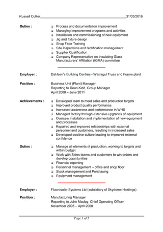 Russell Collier 31/03/2016
Page 3 of 5
Duties : Process and documentation improvement
Managing Improvement programs and activities
Installation and commissioning of new equipment
Jig and fixture design
Shop Floor Training
Site Inspections and rectification management
Supplier Qualification
Company Representative on Insulating Glass
Manufacturers’ Affiliation (IGMA) committee
Employer : Dahlsen’s Building Centres - Warragul Truss and Frame plant
Position : Business Unit (Plant) Manager
Reporting to Dean Kidd, Group Manager
April 2008 – June 2011
Achievements : Developed team to meet sales and production targets
Improved product quality performance
Increased awareness and performance in WHS
Managed factory through extensive upgrades of equipment
Oversaw installation and implementation of new equipment
and processes
Repaired and improved relationships with external
personnel and customers, resulting in increased sales
Developed positive culture leading to improved external
confidence
Duties : Manage all elements of production, working to targets and
within budget
Work with Sales teams and customers to win orders and
develop opportunities
Financial reporting
Personnel management – office and shop floor
Stock management and Purchasing
Equipment management
Employer : Fluorosolar Systems Ltd (subsidiary of Skydome Holdings)
Position : Manufacturing Manager
Reporting to John Maclay, Chief Operating Officer
November 2005 – April 2008
 