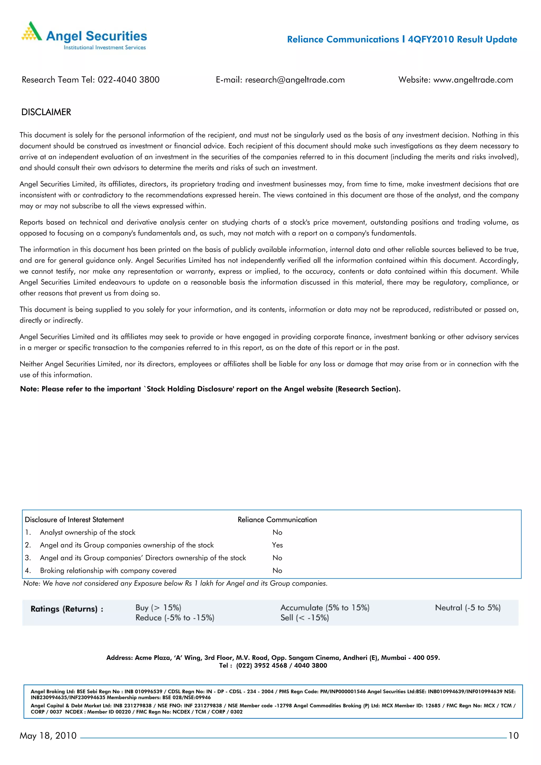 Reliance Communications I 4QFY2010 Result Update



Research Team Tel: 022-4040 3800                                          E-mail: research@angeltrade.com                                       Website: www.angeltrade.com


DISCLAIMER

This document is solely for the personal information of the recipient, and must not be singularly used as the basis of any investment decision. Nothing in this
document should be construed as investment or financial advice. Each recipient of this document should make such investigations as they deem necessary to
arrive at an independent evaluation of an investment in the securities of the companies referred to in this document (including the merits and risks involved),
and should consult their own advisors to determine the merits and risks of such an investment.

Angel Securities Limited, its affiliates, directors, its proprietary trading and investment businesses may, from time to time, make investment decisions that are
inconsistent with or contradictory to the recommendations expressed herein. The views contained in this document are those of the analyst, and the company
may or may not subscribe to all the views expressed within.

Reports based on technical and derivative analysis center on studying charts of a stock's price movement, outstanding positions and trading volume, as
opposed to focusing on a company's fundamentals and, as such, may not match with a report on a company's fundamentals.

The information in this document has been printed on the basis of publicly available information, internal data and other reliable sources believed to be true,
and are for general guidance only. Angel Securities Limited has not independently verified all the information contained within this document. Accordingly,
we cannot testify, nor make any representation or warranty, express or implied, to the accuracy, contents or data contained within this document. While
Angel Securities Limited endeavours to update on a reasonable basis the information discussed in this material, there may be regulatory, compliance, or
other reasons that prevent us from doing so.

This document is being supplied to you solely for your information, and its contents, information or data may not be reproduced, redistributed or passed on,
directly or indirectly.

Angel Securities Limited and its affiliates may seek to provide or have engaged in providing corporate finance, investment banking or other advisory services
in a merger or specific transaction to the companies referred to in this report, as on the date of this report or in the past.

Neither Angel Securities Limited, nor its directors, employees or affiliates shall be liable for any loss or damage that may arise from or in connection with the
use of this information.
Note: Please refer to the important `Stock Holding Disclosure' report on the Angel website (Research Section).




 Disclosure of Interest Statement                                                 Reliance Communication
 1.    Analyst ownership of the stock                                                           No
 2.    Angel and its Group companies ownership of the stock                                     Yes
 3.    Angel and its Group companies’ Directors ownership of the stock                          No
 4.    Broking relationship with company covered                                                No
 Note: We have not considered any Exposure below Rs 1 lakh for Angel and its Group companies.




                                Address: Acme Plaza, ‘A’ Wing, 3rd Floor, M.V. Road, Opp. Sangam Cinema, Andheri (E), Mumbai - 400 059.
                                                                    Tel : (022) 3952 4568 / 4040 3800



    Angel Broking Ltd: BSE Sebi Regn No : INB 010996539 / CDSL Regn No: IN - DP - CDSL - 234 - 2004 / PMS Regn Code: PM/INP000001546 Angel Securities Ltd:BSE: INB010994639/INF010994639 NSE:
    INB230994635/INF230994635 Membership numbers: BSE 028/NSE:09946
    Angel Capital & Debt Market Ltd: INB 231279838 / NSE FNO: INF 231279838 / NSE Member code -12798 Angel Commodities Broking (P) Ltd: MCX Member ID: 12685 / FMC Regn No: MCX / TCM /
    CORP / 0037 NCDEX : Member ID 00220 / FMC Regn No: NCDEX / TCM / CORP / 0302




May 18, 2010                                                                                                                                                                              10
 