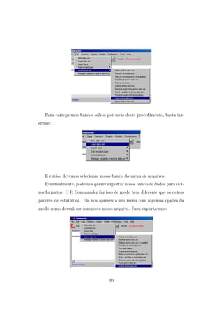 Para carregarmos bancos salvos por meio deste procedimento, basta faz-
ermos:
E então, devemos selecionar nosso banco do menu de arquivos.
Eventualmente, podemos querer exportar nosso banco de dados para out-
ros formatos. O R Commander faz isso de modo bem diferente que os outros
pacotes de estatística. Ele nos apresenta um menu com algumas opções do
modo como deverá ser composto nosso arquivo. Para exportarmos:
10
 