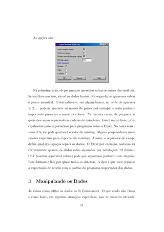 As opções são:
Na primeira caixa, ele pergunta se queremos salvar os nomes das variáveis.
Se não zermos isso, vão só os dados brutos. Na segunda, se queremos salvar
o ponto amostral. Eventualmente, em algum banco, ao invés de aparecer
1, 2,... poderia aparecer os nomes de países por exemplo e seria portanto
importante preservar o nome da coluna. Na terceira caixa, ele pergunta se
queremos aspas separando as cadeias de caracteres. Isso é muito bom, prin-
cipalmente para exportarmos para programas como o Excel. Na caixa com o
valos NA, ele pede qual será o valor do missing. Alguns pesquisadores usam
valores negativos para exportarem missings. Abaixo, o separador de campo
dene qual dos espaços separa os dados. O Excel por exemplo, costuma ler
corretamente quando os dados estão separados por tabulações. O formato
CSV (comma separated values) pede que separemos portanto com vírgulas.
Este formato é lido por quase todos os sistemas. A dica é que você organize
a exportação de acordo com o padrão do programa importador dos dados.
3 Manipulando os Dados
Já vimos como editar os dados no R Commander. O que ainda não vimos
é como fazer, em algumas situações especícas, isso de maneira eciente.
11
 
