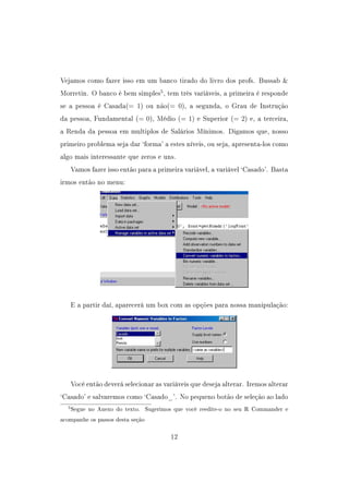 Vejamos como fazer isso em um banco tirado do livro dos profs. Bussab 
Morretin. O banco é bem simples5
, tem três variáveis, a primeira é responde
se a pessoa é Casada(= 1) ou não(= 0), a segunda, o Grau de Instrução
da pessoa, Fundamental (= 0), Médio (= 1) e Superior (= 2) e, a terceira,
a Renda da pessoa em multiplos de Salários Mínimos. Digamos que, nosso
primeiro problema seja dar `forma' a estes níveis, ou seja, apresenta-los como
algo mais interessante que zeros e uns.
Vamos fazer isso então para a primeira variável, a variável `Casado'. Basta
irmos então no menu:
E a partir daí, aparecerá um box com as opções para nossa manipulação:
Você então deverá selecionar as variáveis que deseja alterar. Iremos alterar
`Casado' e salvaremos como `Casado_'. No pequeno botão de seleção ao lado
5Segue no Anexo do texto. Sugerimos que você reedite-o no seu R Commander e
acompanhe os passos desta seção
12
 