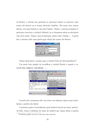 (à direita), o sistema nos questiona se queremos manter os numeros como
nomes dos fatores ou se iremos altera-los também. Em nosso caso, iremos
alterar, zero para Solteiro e um para Casado. Abaixo, o sistema pergunta se
queremos reescrever a variável (default) ou se desejamos salvar as alterações
com outro nome. Vamos, como já dissemos, salvar como `Casado_'. A partir
daí, o sistema exibe uma janela para edição dos nomes dos fatores:
Vamos então fazer o mesmo para a variável Grau de Instrução(Instr)6
.
Um modo bem simples de recodicar a variável Renda é usando o co-
mando Bin numeric variables...:
A partir daí o programa abre um menu com algumas opções para mode-
larmos a quebra dos dados:
A primeira opção é naturalmente qual variável entrará em nossa `quebra'.
Ao lado, temos a denição do nome da variável que vamos salvar a quebra
6Conforme pedido na nota 5, isso ca como exercício...
13
 