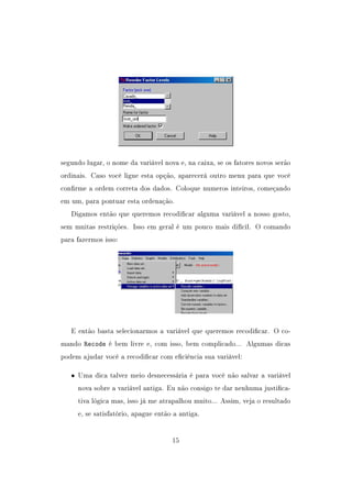 segundo lugar, o nome da variável nova e, na caixa, se os fatores novos serão
ordinais. Caso você ligue esta opção, aparecerá outro menu para que você
conrme a ordem correta dos dados. Coloque numeros inteiros, começando
em um, para pontuar esta ordenação.
Digamos então que queremos recodicar alguma variável a nosso gosto,
sem muitas restrições. Isso em geral é um pouco mais difícil. O comando
para fazermos isso:
E então basta selecionarmos a variável que queremos recodicar. O co-
mando Recode é bem livre e, com isso, bem complicado... Algumas dicas
podem ajudar você a recodicar com eciência sua variável:
• Uma dica talvez meio desnecessária é para você não salvar a variável
nova sobre a variável antiga. Eu não consigo te dar nenhuma justica-
tiva lógica mas, isso já me atrapalhou muito... Assim, veja o resultado
e, se satisfatório, apague então a antiga.
15
 