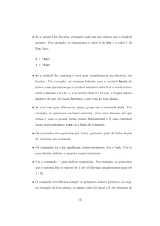 • Se a variável for discreta, renomeie cada um dos valores que a variável
assume. Por exemplo, se chamarmos o valor 0 de Não e o valor 1 de
Sim, faça:
0 = Não
1 = Sim
• Se a variável for contínua e você quer transforma-la em discreta, use
limites. Por exemplo: se estamos lidando com a variável Renda do
banco, caso queiramos que a variável assuma o valor 0 se a renda estiver
entre o mínimo e 8 s.m. e, 1 se estiver entre 8 e 12 s.m. e 2 para valores
maiores do que 12, basta fazermos o que está no box abaixo.
• Se você não quer diferenciar algum grupo use o comando else. Por
exemplo, se quisermos no banco anterior, criar uma dummie em que
temos 1 caso a pessoa tenha ensino fundamental e 0 caso contrário
basta acrescentarmos else=0 à linha de comando.
• Os comandos são separados por Enter, portanto, pule de linha depois
de terminar um comando.
• Os comandos lo e hi signicam, respectivamente, low e high. Use-os
para limites inferior e superior respectivamente.
• Use o comando `:' para indicar sequências. Por exemplo, se quisermos
que o sistema leia os valores de 1 até 10 dizemos simplesmente para ele
1 : 10.
• O comando recodicará sempre os primeiros valores primeiro, ou seja,
no exemplo do box abaixo, se algum valor for igual a 8, ele chamará de
16
 