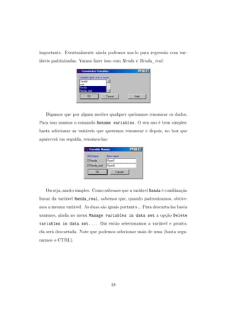 importante. Eventualmente ainda podemos usa-lo para regressão com var-
iáveis padrinizadas. Vamos fazer isso com Renda e Renda_real:
Digamos que por algum motivo qualquer queiramos renomear os dados.
Para isso usamos o comando Rename variables. O seu uso é bem simples:
basta selecionar as variáveis que queremos renomear e depois, no box que
aparecerá em seguida, renomea-las:
Ou seja, muito simples. Como sabemos que a variável Renda é combinação
linear da variável Renda_real, sabemos que, quando padronizamos, obtive-
mos a mesma variável. As duas são iguais portanto... Para descarta-las basta
usarmos, ainda no menu Manage variables in data set a opção Delete
variables in data set.... Daí então selecionamos a variável e pronto,
ela será descartada. Note que podemos selecionar mais de uma (basta segu-
rarmos o CTRL).
18
 