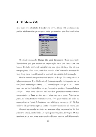 4 O Menu File
Este menu será abordado de modo bem breve. Quem está acostumado no
padrão windows sabe que em geral o que querem dizer suas funcionalidades.
O primeiro comando, Change the work directory é bem importante.
Suponhamos que, por motivos de organização, tudo que tiver a ver com
bancos de dados você queira guardar em uma pasta distinta, feita só para
este propósito. Para tanto, você deve mandar o R Commander salvar ou ler
tudo desta pasta especicamente e isso você faz a partir deste comando.
Os três comandos seguintes dizem respeito ao Script. No começo do texto
falamos um pouco dele. No Script o R Commander salva os comandos que ele
deu (pense na tradução, roteiro...). O comando Open script file... serve
para você abrir scripts já feitos por você em outras ocasiões. O comando Save
script... salva o que tiver sido feito no Script que você estiver trabalhando
no momento e o Save script as... salva com outro nome. Note que na
janela do Script cam os comandos dados. Você pode comenta-los como faz
com qualquer script do R, basta que você adicione o parâmetro `#'. Ele fará
com que o R pare de interpretar a linha e considere-a somente um comentário.
Os quatro comandos seguintes servem para salvar os resultados. Os dois
primeiros salvam, em formato .txt o que aparece na janela de Output. Os dois
seguintes, serve para salvarmos o que fora feito ou inserido no R Commander
19
 
