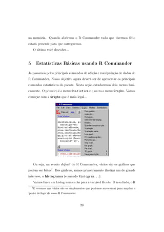 na memória. Quando abrirmos o R Commander tudo que tivermos feito
estará presente para que carreguemos.
O ultimo você descobre...
5 Estatísticas Básicas usando R Commander
Ja passamos pelos principais comandos de edição e manipulação de dados do
R Commander. Nosso objetivo agora deverá ser de apresentar os principais
comandos estatísticos do pacote. Nesta seção estudaremos dois menus basi-
camente. O primeiro é o menu Statistics e o outro o menu Graphs. Vamos
começar com a Graphs que é mais legal...
Ou seja, na versão default do R Commander, vários são os grácos que
podem ser feitos7
. Dos grácos, vamos primeiramente ilustrar um de grande
interesse, o histograma (comando Histogram...):
Vamos fazer um histograma então para a variável Renda. O resultado, o R
7E veremos que vários são os omplementos que podemos acrescentar para ampliar o
`poder de fogo' de nosso R Commander
20
 