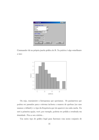 Commander dá na própria janela gráca do R. Na prática é algo semelhante
a isso:
Ou seja, exatamente o histograma que queriamos. Os parâmetros que
podem ser passados para o sistema incluem o numero de quebras (no caso
usamos o default) e o tipo da frequência que irá aparecer em cada casela. Eu
usei a primeira opção, você, por exemplo, poderia ter pedido o resultado em
densidade. Fica a seu critério...
Um outro tipo de gráco legal para fazermos com nosso conjunto de
21
 