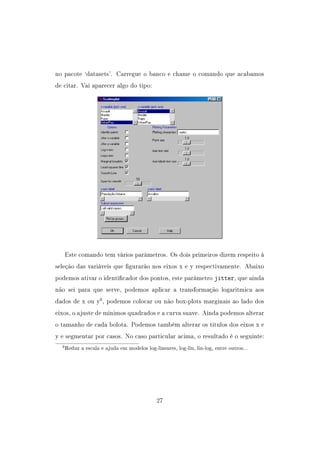 no pacote `datasets'. Carregue o banco e chame o comando que acabamos
de citar. Vai aparecer algo do tipo:
Este comando tem vários parâmetros. Os dois primeiros dizem respeito à
seleção das variáveis que gurarão nos eixos x e y respectivamente. Abaixo
podemos ativar o identicador dos pontos, este parâmetro jitter, que ainda
não sei para que serve, podemos aplicar a transformação logaritmica aos
dados de x ou y9
, podemos colocar ou não box-plots marginais ao lado dos
eixos, o ajuste de minimos quadrados e a curva suave. Ainda podemos alterar
o tamanho de cada bolota. Podemos também alterar os titulos dos eixos x e
y e segmentar por casos. No caso particular acima, o resultado é o seguinte:
9Reduz a escala e ajuda em modelos log-lineares, log-lin, lin-log, entre outros...
27
 