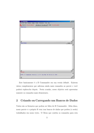 Este basicamente é o R Commander em sua versão default. Existem
vários complementos que adiciona ainda mais comandos ao pacote e você
poderá explora-los depois. Nesta ocasião, nosso objetivo será apresentar
somente os comandos mais elementares.
2 Criando ou Carregando um Bancos de Dados
Vários são os formatos que podem ser lidos do R Commander. Além disso,
nosso pacote e o próprio R vem com bancos de dados que podem (e serão)
trabalhados em nosso texto. O Menu que contém os comandos para esta
3
 