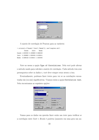 A matriz de correlação de Pearson para as variáveis:
 cor(aula[,c(Casado,Instr,Renda)], use=complete.obs)
Casado Instr Renda
Casado 1.0000000 0.1084652 0.2526122
Instr 0.1084652 1.0000000 0.6125011
Renda 0.2526122 0.6125011 1.0000000
Note no menu a opção Type of Correlations. Nela você pode alterar
o método usado para calcular a matriz de correlação. Cada método tem seus
pressupostos sobre os dados e, você deve sempre estar atento a isso.
Eventualmente, podemos fazer testes para ver se as correlações encon-
tradas são (ou não) signicativas. Usamos então a opção Correlation test.
Nela encontramos as seguintes opções:
Vamos para os dados em questão fazer então um teste para vericar se
a correlação entre Instr e Renda é positiva (aumento em uma gera um au-
33
 