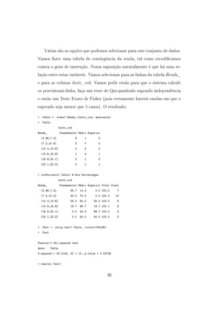 Várias são as opções que podemos selecionar para este conjunto de dados.
Vamos fazer uma tabela de contingência da renda, tal como recodicamos
contra o grau de instrução. Nossa suposição naturalmente é que há uma re-
lação entre estas variáveis. Vamos selecionar para as linhas da tabela Renda_
e para as colunas Instr_ord. Vamos pedir então para que o sistema calcule
os percentuais-linha, faça um teste de Qui-quadrado supondo independência
e então um Teste Exato de Fisher (pois certamente haverá caselas em que o
esperado seja menor que 5 casos). O resultado:
 .Table - xtabs(~Renda_+Instr_ord, data=aula)
 .Table
Instr_ord
Renda_ Fundamental Médio Superior
(3.98,7.2] 6 1 0
(7.2,10.4] 3 7 0
(10.4,13.6] 2 4 2
(13.6,16.9] 1 4 1
(16.9,20.1] 0 1 2
(20.1,23.3] 0 1 1
 rowPercents(.Table) # Row Percentages
Instr_ord
Renda_ Fundamental Médio Superior Total Count
(3.98,7.2] 85.7 14.3 0.0 100.0 7
(7.2,10.4] 30.0 70.0 0.0 100.0 10
(10.4,13.6] 25.0 50.0 25.0 100.0 8
(13.6,16.9] 16.7 66.7 16.7 100.1 6
(16.9,20.1] 0.0 33.3 66.7 100.0 3
(20.1,23.3] 0.0 50.0 50.0 100.0 2
 .Test - chisq.test(.Table, correct=FALSE)
 .Test
Pearson's Chi-squared test
data: .Table
X-squared = 20.2143, df = 10, p-value = 0.02729
 remove(.Test)
36
 