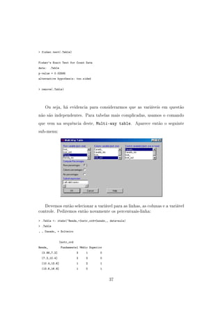 fisher.test(.Table)
Fisher's Exact Test for Count Data
data: .Table
p-value = 0.02585
alternative hypothesis: two.sided
 remove(.Table)
Ou seja, há evidencia para considerarmos que as variáveis em questão
não são independentes. Para tabelas mais complicadas, usamos o comando
que vem na sequência deste, Multi-way table. Aparece então o seguinte
sub-menu:
Devemos então selecionar a variável para as linhas, as colunas e a variável
controle. Pediremos então novamente os percentuais-linha:
 .Table - xtabs(~Renda_+Instr_ord+Casado_, data=aula)
 .Table
, , Casado_ = Solteiro
Instr_ord
Renda_ Fundamental Médio Superior
(3.98,7.2] 3 1 0
(7.2,10.4] 2 3 0
(10.4,13.6] 1 2 1
(13.6,16.9] 1 0 1
37
 
