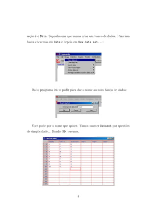 seção é o Data. Suponhamos que vamos criar um banco de dados. Para isso
basta clicarmos em Data e depois em New data set...:
Daí o programa irá te pedir para dar o nome ao novo banco de dados:
Voce pode por o nome que quiser. Vamos manter Dataset por questões
de simplicidade... Dando OK teremos,
4
 