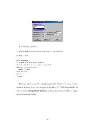 E o resultado do teste:
 t.test(aula$Renda, alternative='two.sided', mu=0.0, conf.level=.95)
One Sample t-test
data: aula$Renda
t = 13.8454, df = 35, p-value = 9.162e-16
alternative hypothesis: true mean is not equal to 0
95 percent confidence interval:
9.836553 13.216780
sample estimates:
mean of x
11.52667
Ou seja, a Renda média é signicativamente diferente de zero. Vejamos
agora se a renda difere com relação ao estado civil. No R Commander us-
amos o menu Independent Samples t-Test. Escolhemos então as opções
tal como aparece no box:
40
 
