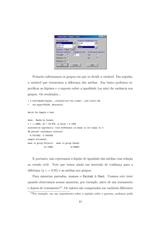 Primeiro informamos os grupos em que se divide a variável. Em seguida,
a variável que testaremos a diferença das médias. Em baixo podemos es-
pecicar as hipóses e o suposto sobre a igualdade (ou não) da variância nos
grupos. Os resultados...
 t.test(Renda~Casado_, alternative='two.sided', conf.level=.95,
+ var.equal=FALSE, data=aula)
Welch Two Sample t-test
data: Renda by Casado_
t = -1.5668, df = 33.975, p-value = 0.1264
alternative hypothesis: true difference in means is not equal to 0
95 percent confidence interval:
-5.7517582 0.7440082
sample estimates:
mean in group Solteiro mean in group Casado
10.13562 12.63950
E portanto, não rejeotamos a hipóse de iguadade das médias com relação
ao estado civil. Note que temos ainda um intervalo de conança para a
diferença (a γ = 0.95) e as médias nos grupos.
Para amostras pareadas, usamos o Paired t-Test. Usamos este teste
quando observamos nossas amostras, por exemplo, antes de um tratamento
e depois do tratamento12
. Os valores são computados em variáveis diferentes
12Por exemplo, em um experimento sobre a opinião sobre o governo, podemos pedir
41
 