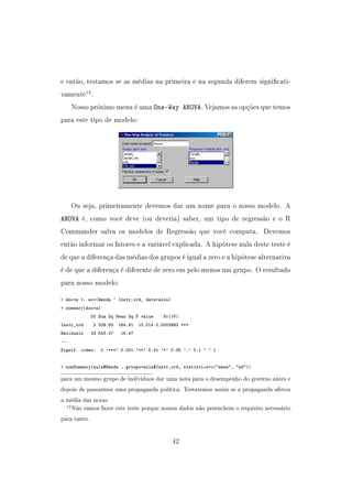 e então, testamos se as médias na primeira e na segunda diferem signicati-
vamente13
.
Nosso próximo menu é uma One-Way ANOVA. Vejamos as opções que temos
para este tipo de modelo:
Ou seja, primeiramente devemos dar um nome para o nosso modelo. A
ANOVA é, como você deve (ou deveria) saber, um tipo de regressão e o R
Commander salva os modelos de Regressão que você computa. Devemos
então informar os fatores e a variável explicada. A hipótese nula deste teste é
de que a diferença das médias dos grupos é igual a zero e a hipótese alternativa
é de que a diferença é diferente de zero em pelo menos um grupo. O resultado
para nosso modelo:
 Anova - aov(Renda ~ Instr_ord, data=aula)
 summary(Anova)
Df Sum Sq Mean Sq F value Pr(F)
Instr_ord 2 329.83 164.91 10.014 0.0003992 ***
Residuals 33 543.47 16.47
---
Signif. codes: 0 '***' 0.001 '**' 0.01 '*' 0.05 '.' 0.1 ' ' 1
 numSummary(aula$Renda , groups=aula$Instr_ord, statistics=c(mean, sd))
para um mesmo grupo de indivíduos dar uma nota para o desempenho do governo antes e
depois de passarmos uma propaganda política. Testatemos assim se a propaganda afetou
a média das notas.
13Não vamos fazer este teste porque nossos dados não preenchem o requisito necessário
para tanto.
42
 