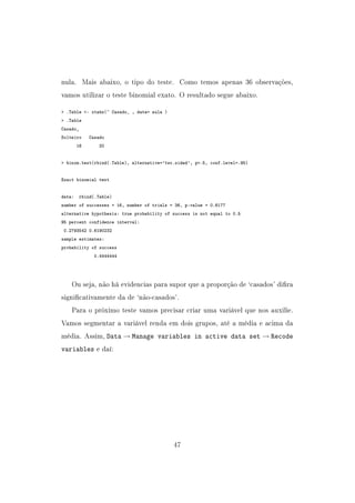 nula. Mais abaixo, o tipo do teste. Como temos apenas 36 observações,
vamos utilizar o teste binomial exato. O resultado segue abaixo.
 .Table - xtabs(~ Casado_ , data= aula )
 .Table
Casado_
Solteiro Casado
16 20
 binom.test(rbind(.Table), alternative='two.sided', p=.5, conf.level=.95)
Exact binomial test
data: rbind(.Table)
number of successes = 16, number of trials = 36, p-value = 0.6177
alternative hypothesis: true probability of success is not equal to 0.5
95 percent confidence interval:
0.2793542 0.6190232
sample estimates:
probability of success
0.4444444
Ou seja, não há evidencias para supor que a proporção de `casados' dira
signicativamente da de `não-casados'.
Para o próximo teste vamos precisar criar uma variável que nos auxilie.
Vamos segmentar a variável renda em dois grupos, até a média e acima da
média. Assim, Data → Manage variables in active data set → Recode
variables e daí:
47
 