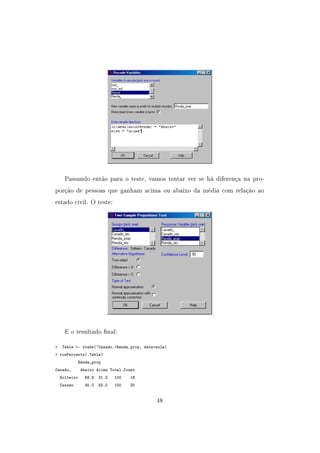 Passando então para o teste, vamos tentar ver se há diferença na pro-
porção de pessoas que ganham acima ou abaixo da média com relação ao
estado civil. O teste:
E o resultado nal:
 .Table - xtabs(~Casado_+Renda_prop, data=aula)
 rowPercents(.Table)
Renda_prop
Casado_ Abaixo Acima Total Count
Solteiro 68.8 31.2 100 16
Casado 45.0 55.0 100 20
48
 