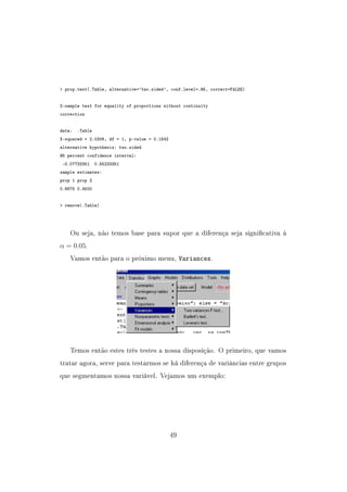 prop.test(.Table, alternative='two.sided', conf.level=.95, correct=FALSE)
2-sample test for equality of proportions without continuity
correction
data: .Table
X-squared = 2.0306, df = 1, p-value = 0.1542
alternative hypothesis: two.sided
95 percent confidence interval:
-0.07733351 0.55233351
sample estimates:
prop 1 prop 2
0.6875 0.4500
 remove(.Table)
Ou seja, não temos base para supor que a diferença seja signicativa à
α = 0.05.
Vamos então para o próximo menu, Variances.
Temos então estes três testes a nossa disposição. O primeiro, que vamos
tratar agora, serve para testarmos se há diferença de variâncias entre grupos
que segmentamos nossa variável. Vejamos um exemplo:
49
 