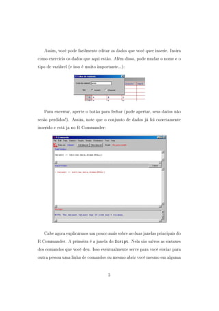 Assim, você pode facilmente editar os dados que você quer inserir. Insira
como exercício os dados que aqui estão. Além disso, pode mudar o nome e o
tipo de variável (e isso é muito importante...):
Para encerrar, aperte o botão para fechar (pode apertar, seus dados não
serão perdidos!). Assim, note que o conjunto de dados já foi corretamente
inserido e está ja no R Commander:
Cabe agora explicarmos um pouco mais sobre as duas janelas principais do
R Commander. A primeira é a janela do Script. Nela são salvos as sintaxes
dos comandos que você deu. Isso eventualmente serve para você enviar para
outra pessoa uma linha de comandos ou mesmo abrir você mesmo em alguma
5
 