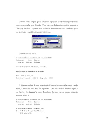 O teste acima impõe que o fator que agrupará a variável cuja variância
queremos estudar seja binária. Para que não haja esta restrição usamos o
Teste de Bartlett. Vejamos se a variância da renda em cada casela do grau
de instrução é signicativamente diferente.
O resultado do teste:
 tapply(aula$Renda, aula$Instr_ord, var, na.rm=TRUE)
Fundamental Médio Superior
10.67751 19.07090 20.36294
 bartlett.test(Renda ~ Instr_ord, data=aula)
Bartlett test of homogeneity of variances
data: Renda by Instr_ord
Bartlett's K-squared = 1.1504, df = 2, p-value = 0.5626
A hipótese nula é de que a variância é homogênea em cada grupo e pelo
teste, a hipótese nula não foi rejeitada. Um teste com o mesmo espírito
do Bartlett é o Levene's test. Resultado do teste para a mesma situação
testada acima é:
 tapply(aula$Renda, aula$Instr_ord, var, na.rm=TRUE)
Fundamental Médio Superior
10.67751 19.07090 20.36294
 levene.test(aula$Renda, aula$Instr_ord)
Levene's Test for Homogeneity of Variance
Df F value Pr(F)
51
 