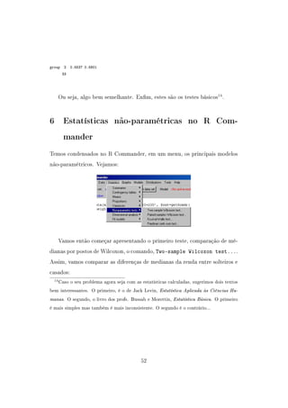 group 2 0.5537 0.5801
33
Ou seja, algo bem semelhante. Enm, estes são os testes básicos14
.
6 Estatísticas não-paramétricas no R Com-
mander
Temos condensados no R Commander, em um menu, os principais modelos
não-paramétricos. Vejamos:
Vamos então começar apresentando o primeiro teste, comparação de mé-
dianas por postos de Wilcoxon, o comando, Two-sample Wilcoxon test....
Assim, vamos comparar as diferenças de medianas da renda entre solteiros e
casados:
14Caso o seu problema agora seja com as estatísticas calculadas, sugerimos dois textos
bem interessantes. O primeiro, é o de Jack Levin, Estatística Aplicada às Ciências Hu-
manas. O segundo, o livro dos profs. Bussab e Morettin, Estatística Básica. O primeiro
é mais simples mas também é mais inconsistente. O segundo é o contrário...
52
 