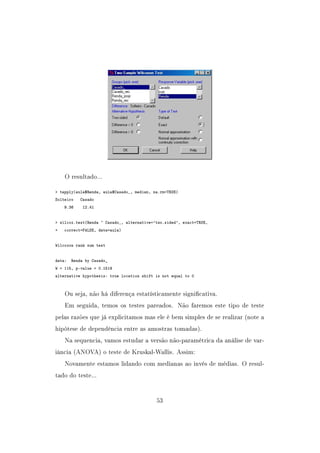 O resultado...
 tapply(aula$Renda, aula$Casado_, median, na.rm=TRUE)
Solteiro Casado
9.36 12.41
 wilcox.test(Renda ~ Casado_, alternative='two.sided', exact=TRUE,
+ correct=FALSE, data=aula)
Wilcoxon rank sum test
data: Renda by Casado_
W = 115, p-value = 0.1519
alternative hypothesis: true location shift is not equal to 0
Ou seja, não há diferença estatísticamente signicativa.
Em seguida, temos os testes pareados. Não faremos este tipo de teste
pelas razões que já explicitamos mas ele é bem simples de se realizar (note a
hipótese de dependência entre as amostras tomadas).
Na sequencia, vamos estudar a versão não-paramétrica da análise de var-
iância (ANOVA) o teste de Kruskal-Wallis. Assim:
Novamente estamos lidando com medianas ao invés de médias. O resul-
tado do teste...
53
 