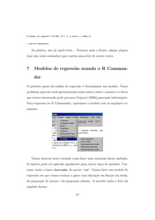 Friedman chi-squared = 62.992, df = 2, p-value = 2.096e-14
 remove(.Responses)
Na prática, isso já ajuda bem... Veremos mais a frente, alguns plugins
(que não serão ensinados) que contém uma série de outros testes.
7 Modelos de regressão usando o R Comman-
der
O primeiro passo da análise de regressão é formularmos um modelo. Nosso
problema aqui não será apresentarmos nada teórico sobre o assunto e o leitor
que estiver interessado pode procurar Gujarati (2006) para mais informações.
Para regressão no R Commander, ajustamos o modelo com os seguintes co-
mandos:
Vamos mostrar neste exemplo como fazer uma regressão linear multipla.
O espírito pode ser aplicado igualmente para outros tipos de modelos. Car-
regue então o banco Anscombe, do pacote `car'. Vamos fazer um modelo de
regressão em que vamos estimar o gasto com educação em função da renda,
da proporção de jovens e da proporção urbana. O modelo então é feito da
seguinte forma:
55
 