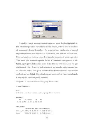 O modelo é salvo automaticamente com um nome do tipo RegModel.n.
Por este nome podemos encontrar o modelo depois, se for o caso de usarmos
ele novamente depois da análise. No primeiro box, escolhemos a variável
explicada (só uma) e no seguinte, as explicativas, que pode ser mais de uma.
Note em baixo que temos a opção de segmentar os dados de nossa regressão.
Note ainda que no canto superior do seu R Commander vai aparecer o box
Model, agora preenchido com o nome do modelo que está válido, que é o que
acabamos de criar. Se você tiver feito mais de um modelo, assim como no box
do banco de dados, você pode encontra-lo facilmente clicando no conteúdo
em frente ao box Model. O resultado para o nosso modelo é apresentado pelo
R logo após a conrmação do comando.
 RegModel.1 - lm(education~income+urban+young, data=Anscombe)
 summary(RegModel.1)
Call:
lm(formula = education ~ income + urban + young, data = Anscombe)
Residuals:
Min 1Q Median 3Q Max
-60.240 -15.738 -1.156 15.883 51.380
Coefficients:
Estimate Std. Error t value Pr(|t|)
(Intercept) -2.868e+02 6.492e+01 -4.418 5.82e-05 ***
income 8.065e-02 9.299e-03 8.674 2.56e-11 ***
56
 