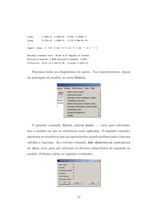 urban -1.058e-01 3.428e-02 -3.086 0.00339 **
young 8.173e-01 1.598e-01 5.115 5.69e-06 ***
---
Signif. codes: 0 '***' 0.001 '**' 0.01 '*' 0.05 '.' 0.1 ' ' 1
Residual standard error: 26.69 on 47 degrees of freedom
Multiple R-squared: 0.6896,Adjusted R-squared: 0.6698
F-statistic: 34.81 on 3 and 47 DF, p-value: 5.337e-12
Passemos então aos diagnósticos do ajuste. Nos concentraremos, depois
da montagem do modelo, no menu Models:
O primeiro comando, Select active model... serve para selecionar-
mos o modelo em que as estatísticas serão aplicadas. O segundo comando,
apresenta as estatísticas que são apresentadas quando pedimos para o sistema
calcular a regressão. Já o terceiro comando, Add observation statistics
to data, serve para que salvemos os diversos subprodutos da regressão no
modelo. Podemos salvar os seguintes resultados:
57
 