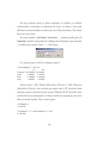 Ou seja, podemos salvar os valores ajustados, os resíduos, os resíduos
studentizados, os hatvalues, as distâncias de Cook e os índices. Você pode
adicionar ao banco de dados os valores que você achar necessários. Não vamos
fazer isso neste banco.
No menu seguinte, Confidence Intervals..., podemos pedir para o R
Commander calcular os intervalos de conança das estimativas, para um dado
γ escolhido pelo usuário. Para γ = 0.98 temos:
E a resposta para o nível de conança acima é:
 Confint(RegModel.1, level=.98)
1 % 99 %
(Intercept) -443.18835849 -130.48916697
income 0.05825917 0.10304734
urban -0.18836953 -0.02324293
young 0.43250901 1.20216647
Abaixo temos o AIC (Akaike Information Criteria) e o BIC (Bayesian
Information Criteria), dois critérios que assim como o R2
Ajustado criam
barreiras contra a tentativa de data mining. Diferente do R2
Ajustado, estes
critérios devem ser minimizados e só fazem sentido em comparação com outro
deles no mesmo modelo. Para o nosso ajuste:
 AIC(RegModel.1)
[1] 485.5767
 AIC(RegModel.1, k = log(nobs(RegModel.1))) # BIC
[1] 495.2359
58
 