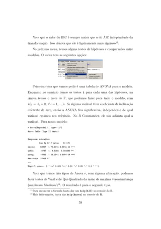 Note que o valor do BIC é sempre maior que o do AIC independente da
transformação. Isso denota que ele é ligeiramente mais rigoroso15
.
No próximo menu, temos alguns testes de hipóteses e comparações entre
modelos. O menu tem as seguintes opções:
Primeira coisa que vamos pedir é uma tabela de ANOVA para o modelo.
Enquanto no sumário temos os testes t para cada uma das hipóteses, na
Anova temos o teste de F, que podemos fazer para todo o modelo, com
H0 = bi = 0, ∀ i = 1, ..., n. Se alguma variável tiver coeciente de inclinação
diferente de zero, então a ANOVA ca signicativa, independente de qual
variável estamos nos referindo. No R Commander, ele nos adianta qual a
variável. Para nosso modelo:
 Anova(RegModel.1, type=II)
Anova Table (Type II tests)
Response: education
Sum Sq Df F value Pr(F)
income 53607 1 75.2341 2.564e-11 ***
urban 6787 1 9.5255 0.003393 **
young 18643 1 26.1641 5.695e-06 ***
Residuals 33489 47
---
Signif. codes: 0 '***' 0.001 '**' 0.01 '*' 0.05 '.' 0.1 ' ' 1
Note que temos três tipos de Anova e, com alguma alteração, podemos
fazer testes de Wald e de Qui-Quadrado da razão de maxima verossimiliança
(maximum likelihood)16
. O resultado é para o segundo tipo.
15Para encontrar a formula basta dar um help(AIC) no console do R.
16Mais informações, basta dar help(Anova) no console do R.
59
 