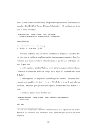 haver (haver heterocedasticidade), não podemos garantir que a estimação do
modelo é BLUE (Best Linear Unbiased Estimator). O resultado do teste
para o nosso modelo é:
 bptest(education ~ income + urban + young, varformula = ~
+ fitted.values(RegModel.1), studentize=FALSE, data=Anscombe)
Breusch-Pagan test
data: education ~ income + urban + young
BP = 2.6384, df = 1, p-value = 0.1043
Note que testamos para os valores ajustados da regressão. Podemos tes-
tar para outras variáveis (explicativas) ou mesmo para outras especicações.
Podemos usar ainda os valores estudentizados, o que torna o teste mais sen-
sível (e preciso).
O teste seguinte, Durbin-Watson, serve para testarmos autocorrelação.
Como não tratamos de séries de tempo nesta apostila, deixemos este teste
de lado18
.
O teste seguinte diz respeito à especicação do modelo. Testamos basi-
camente se o modelo é do tipo Yi = a + n
i=1 biXi + i ou de outra forma
funcional. O menu que aparece tem algumas alternativas para formatar o
teste:
O resultado para o nosso modelo ca:
 resettest(education ~ income + urban + young, power=2:3, type=regressor,
+ data=Anscombe)
RESET test
18Você pode escolher qual a hipótese alternativa neste teste (aparece em um menu).
Apesar de não tratarmos aqui, este teste é muito importante para que lida com séries
temporais
62
 