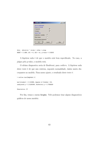data: education ~ income + urban + young
RESET = 2.1998, df1 = 6, df2 = 41, p-value = 0.06243
A hipótese nula é de que o modelo está bem especicado. No caso, a
julgar pelo p-valor, o modelo está.
O ultimo diagnostico seria de Bonferoni, para outliers. A hipótese nula
deste teste é de que não existem, supondo normalidade, dados muito dis-
crepantes no modelo. Para nosso ajuste, o resultado deste teste é:
 outlier.test(RegModel.1)
max|rstudent| = 2.513899, degrees of freedom = 46,
unadjusted p = 0.01550359, Bonferroni p = 0.7906829
Observation: CT
Por m, temos o menu Graphs. Nele podemos tirar alguns diagnosticos
grácos de nosso modelo:
63
 