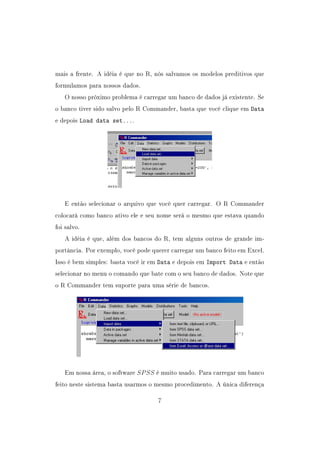 mais a frente. A idéia é que no R, nós salvamos os modelos preditivos que
formulamos para nossos dados.
O nosso próximo problema é carregar um banco de dados já existente. Se
o banco tiver sido salvo pelo R Commander, basta que você clique em Data
e depois Load data set....
E então selecionar o arquivo que você quer carregar. O R Commander
colocará como banco ativo ele e seu nome será o mesmo que estava quando
foi salvo.
A idéia é que, além dos bancos do R, tem alguns outros de grande im-
portância. Por exemplo, você pode querer carregar um banco feito em Excel.
Isso é bem simples: basta você ir em Data e depois em Import Data e então
selecionar no menu o comando que bate com o seu banco de dados. Note que
o R Commander tem suporte para uma série de bancos.
Em nossa área, o software SPSS é muito usado. Para carregar um banco
feito neste sistema basta usarmos o mesmo procedimento. A única diferença
7
 