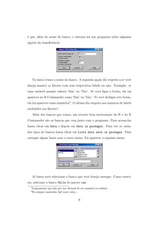 é que, além do nome do banco, o sistema irá nos perguntar sobre algumas
opções da transferência:
No inicio temos o nome do banco. A segunda opção diz respeito a se você
deseja manter os fatores com seus respectivos labels ou não. Exemplo: se
uma variável assume valores `Sim' ou `Não'. Se você ligar o botão, ela vai
aparecer no R Commander como `Sim' ou `Não'. Se você desligar este botão,
ela irá aparecer como numérica3
. O ultimo diz respeito aos numeros de labels
atribuidos aos fatores4
.
Além dos bancos que temos, um recurso bem interessante do R e do R
Commander são os bancos que vem junto com o programa. Para acessa-los
basta clicar em Data e depois em Data in packages. Para ver os varia-
dos tipos de bancos basta clicar em Lista data sets in packages. Para
carregar algum basta usar o outro menu. Irá aparecer o seguinte menu:
Aí basta você selecionar o banco que você deseja carregar. Como exercí-
cio, selecione o banco Chile do pacote car.
3Logicamente que não por isso deixará de ser nominal ou ordinal...
4Eu sempre mantenho Inf neste valor...
8
 