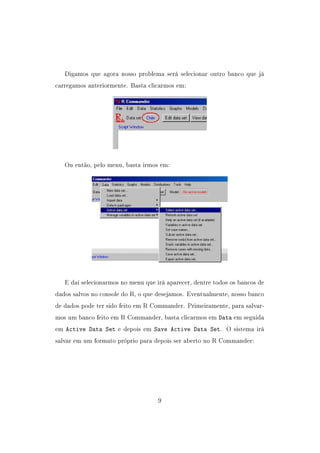 Digamos que agora nosso problema será selecionar outro banco que já
carregamos anteriormente. Basta clicarmos em:
Ou então, pelo menu, basta irmos em:
E daí selecionarmos no menu que irá aparecer, dentre todos os bancos de
dados salvos no console do R, o que desejamos. Eventualmente, nosso banco
de dados pode ter sido feito em R Commander. Primeiramente, para salvar-
mos um banco feito em R Commander, basta clicarmos em Data em seguida
em Active Data Set e depois em Save Active Data Set. O sistema irá
salvar em um formato próprio para depois ser aberto no R Commander:
9
 