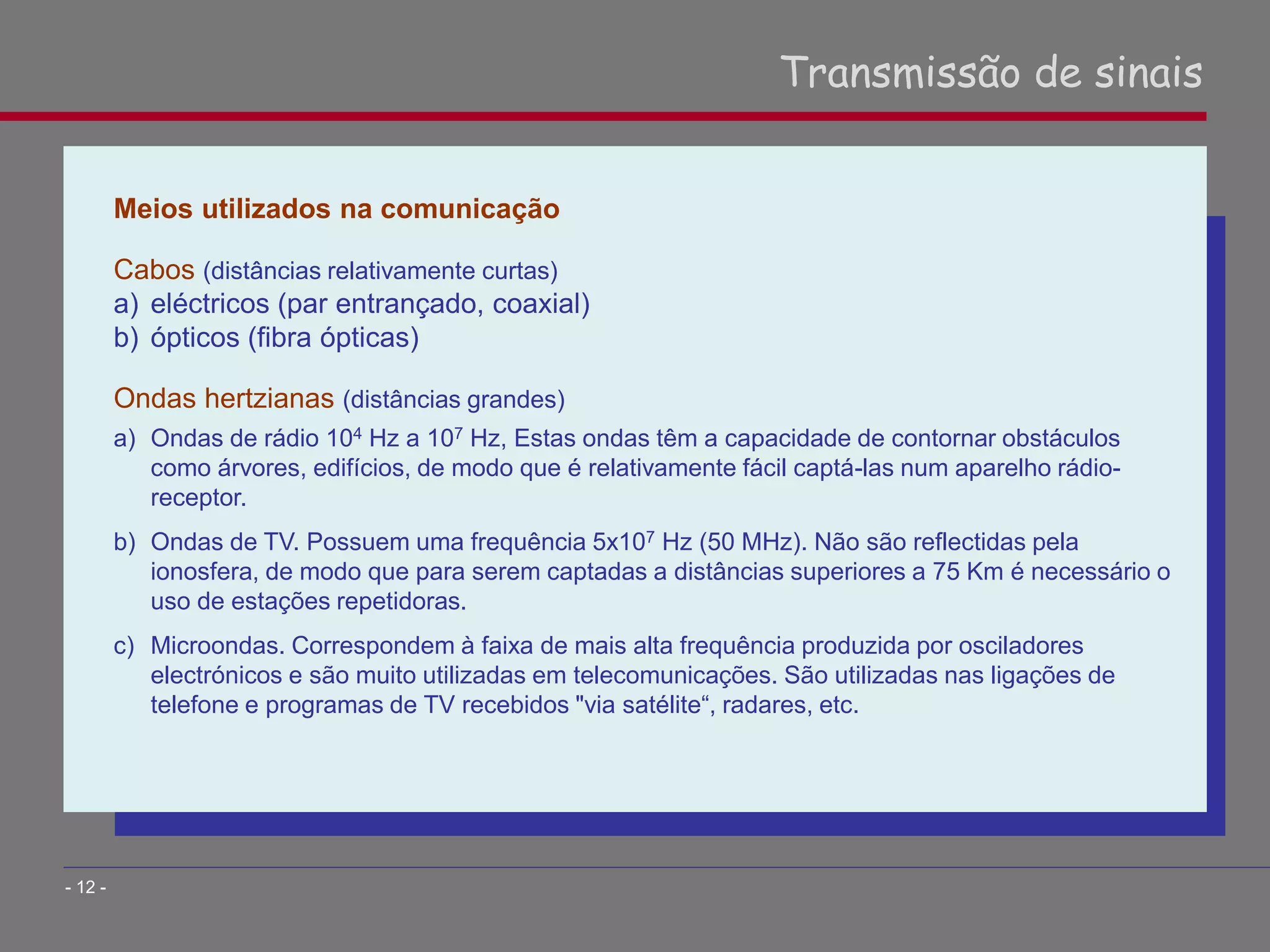 Meios utilizados na comunicação
Cabos (distâncias relativamente curtas)
a) eléctricos (par entrançado, coaxial)
b) ópticos (fibra ópticas)
Ondas hertzianas (distâncias grandes)
a) Ondas de rádio 104 Hz a 107 Hz, Estas ondas têm a capacidade de contornar obstáculos
como árvores, edifícios, de modo que é relativamente fácil captá-las num aparelho rádio-
receptor.
b) Ondas de TV. Possuem uma frequência 5x107 Hz (50 MHz). Não são reflectidas pela
ionosfera, de modo que para serem captadas a distâncias superiores a 75 Km é necessário o
uso de estações repetidoras.
c) Microondas. Correspondem à faixa de mais alta frequência produzida por osciladores
electrónicos e são muito utilizadas em telecomunicações. São utilizadas nas ligações de
telefone e programas de TV recebidos "via satélite“, radares, etc.
Transmissão de sinais
- 12 -
 