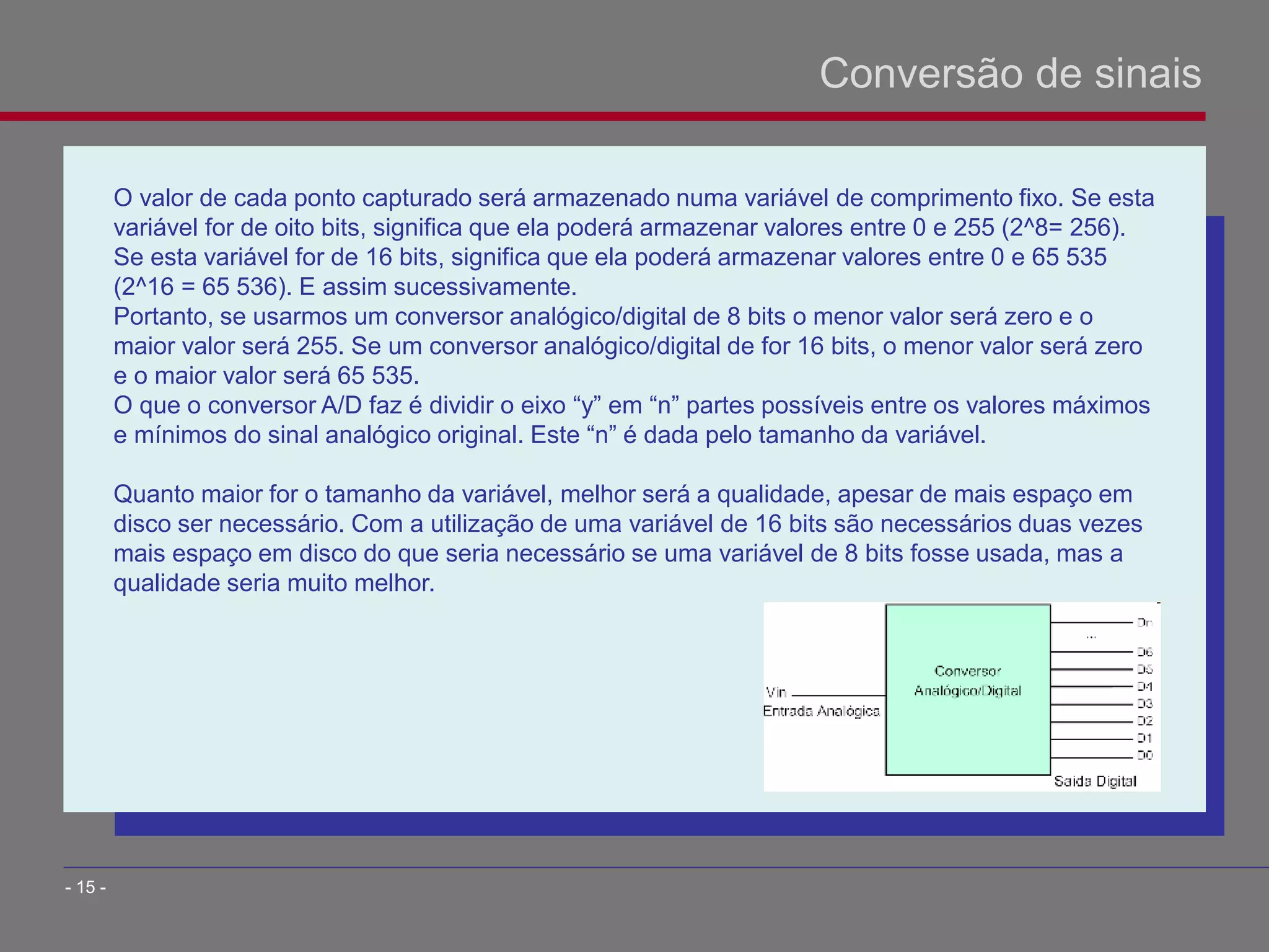 O valor de cada ponto capturado será armazenado numa variável de comprimento fixo. Se esta
variável for de oito bits, significa que ela poderá armazenar valores entre 0 e 255 (2^8= 256).
Se esta variável for de 16 bits, significa que ela poderá armazenar valores entre 0 e 65 535
(2^16 = 65 536). E assim sucessivamente.
Portanto, se usarmos um conversor analógico/digital de 8 bits o menor valor será zero e o
maior valor será 255. Se um conversor analógico/digital de for 16 bits, o menor valor será zero
e o maior valor será 65 535.
O que o conversor A/D faz é dividir o eixo “y” em “n” partes possíveis entre os valores máximos
e mínimos do sinal analógico original. Este “n” é dada pelo tamanho da variável.
Quanto maior for o tamanho da variável, melhor será a qualidade, apesar de mais espaço em
disco ser necessário. Com a utilização de uma variável de 16 bits são necessários duas vezes
mais espaço em disco do que seria necessário se uma variável de 8 bits fosse usada, mas a
qualidade seria muito melhor.
Conversão de sinais
- 15 -
 