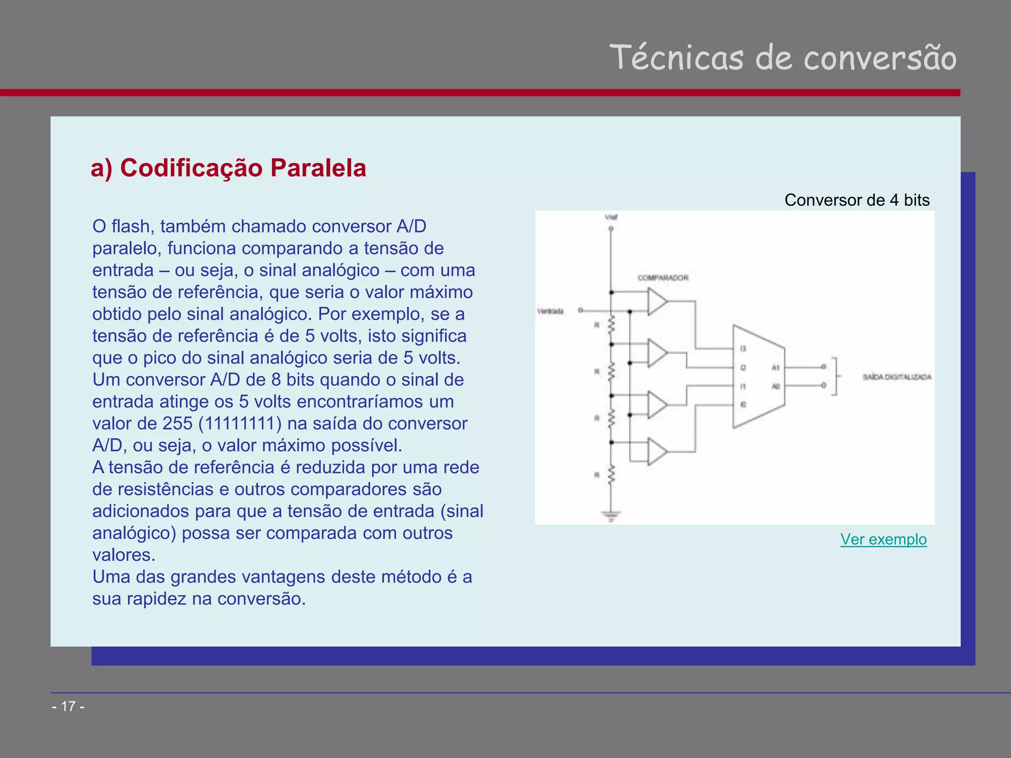a) Codificação Paralela
Técnicas de conversão
- 17 -
O flash, também chamado conversor A/D
paralelo, funciona comparando a tensão de
entrada – ou seja, o sinal analógico – com uma
tensão de referência, que seria o valor máximo
obtido pelo sinal analógico. Por exemplo, se a
tensão de referência é de 5 volts, isto significa
que o pico do sinal analógico seria de 5 volts.
Um conversor A/D de 8 bits quando o sinal de
entrada atinge os 5 volts encontraríamos um
valor de 255 (11111111) na saída do conversor
A/D, ou seja, o valor máximo possível.
A tensão de referência é reduzida por uma rede
de resistências e outros comparadores são
adicionados para que a tensão de entrada (sinal
analógico) possa ser comparada com outros
valores.
Uma das grandes vantagens deste método é a
sua rapidez na conversão.
Ver exemplo
Conversor de 4 bits
 